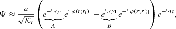 $$ \begin{aligned} \Psi \approx \frac{a}{\sqrt{\mathcal{K} _r}} \left(\underbrace{e^{-\mathrm{i} \pi /4}}_{A} e^{\mathrm{i} |\varphi (r;r_{\rm t})|} +\underbrace{e^{\mathrm{i} \pi /4}}_{B} e^{-\mathrm{i} |\varphi (r;r_{\rm t})|} \right) e^{-\mathrm{i} \sigma t}, \end{aligned} $$