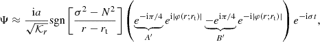 $$ \begin{aligned} \Psi \approx \frac{\mathrm{i} a}{\sqrt{\mathcal{K} _r}} \mathrm{sgn}\left[\frac{\sigma ^2-N^2}{ r-r_{\rm t}} \right]\left(\underbrace{e^{-\mathrm{i} \pi /4}}_{A^\prime } e^{\mathrm{i} |\varphi (r;r_{\rm t})|} \underbrace{-e^{\mathrm{i} \pi /4}}_{B^\prime } e^{-\mathrm{i} |\varphi (r;r_{\rm t})|} \right) e^{-\mathrm{i} \sigma t}, \end{aligned} $$