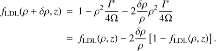 $\matrix{{{f_{{\rm{LDL}}}}\left({\rho + \delta \rho ,z} \right)} \hfill &amp; {= 1 - {\rho ^2}{{I*} \over {4\Omega}} - 2{{\delta \rho} \over \rho}{\rho ^2}{{I*} \over {4\Omega}}} \hfill \cr {} \hfill &amp; {= {f_{{\rm{LDL}}}}\left({\rho ,z} \right)2{{\delta \rho} \over \rho}\left[{1 - {f_{{\rm{LDL}}}}\left({\rho ,z} \right)} \right].} \hfill \cr} $