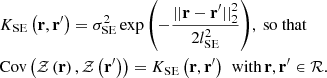 $$ \begin{aligned}&K_\mathrm{SE} \left(\mathbf r , \mathbf r ^{\prime }\right) = \sigma _\mathrm{SE} ^2 \exp {\left(-\frac{||\mathbf r - \mathbf r ^{\prime }||_2^2}{2 l_\mathrm{SE} ^2}\right)}, \text{ so} \text{ that} \nonumber \\&\mathrm{Cov} \left(\mathcal{Z} \left(\mathbf r \right), \mathcal{Z} \left(\mathbf r ^{\prime }\right)\right) = K_\mathrm{SE} \left(\mathbf r , \mathbf r ^{\prime }\right)\, \text{ with}\, \mathbf r , \mathbf r ^{\prime } \in \mathcal{R} . \end{aligned} $$