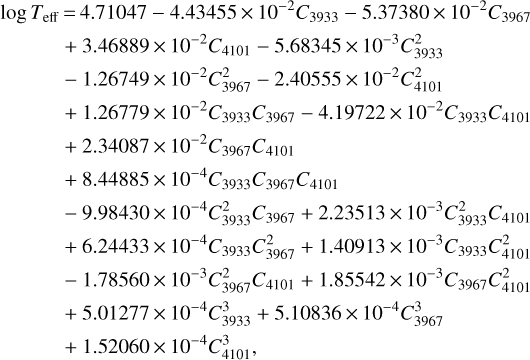 $\matrix{{{\rm{log}}\,{T_{{\rm{eff}}}}} \hfill &amp; = \hfill &amp; {4.7107 - 4.43455 \times {{10}^{- 2}}{C_{3933}} - 5.37380 \times {{10}^{- 2}}{C_{3967}}} \hfill \cr {} \hfill &amp; + \hfill &amp; {3.46889 \times {{10}^{- 2}}C4101 - 5.68345 \times {{10}^{- 3}}C_{3933}^2} \hfill \cr {} \hfill &amp; - \hfill &amp; {1.26749 \times {{10}^{- 2}}C_{3967}^2 - 2.40555 \times {{10}^{- 2}}C_{4101}^2} \hfill \cr {} \hfill &amp; + \hfill &amp; {1.26779 \times {{10}^{- 2}}{C_{3933}}{C_{3967}} - 4.19722 \times {{10}^{- 2}}{C_{3933}}{C_{4101}}} \hfill \cr {} \hfill &amp; + \hfill &amp; {2.34087 \times {{10}^{- 2}}{C_{3933}}{C_{4101}}} \hfill \cr {} \hfill &amp; + \hfill &amp; {8.44885 \times {{10}^{- 4}}{C_{3933}}{C_{3967}}{C_{4101}}} \hfill \cr {} \hfill &amp; - \hfill &amp; {9.98430 \times {{10}^{- 4}}C_{3933}^2{C_{3967}} + 2.23513 \times {{10}^{- 3}}C_{3933}^2{C_{4101}}} \hfill \cr {} \hfill &amp; + \hfill &amp; {6.24433 \times {{10}^{- 4}}{C_{3933}}C_{3967}^2 + 1.40913 \times {{10}^{- 3}}{C_{3933}}C_{4101}^2} \hfill \cr {} \hfill &amp; - \hfill &amp; {1.78560 \times {{10}^{- 3}}C_{3967}^2{C_{4101}} + 1.85542 \times {{10}^{- 3}}{C_{3933}}C_{4101}^2} \hfill \cr {} \hfill &amp; + \hfill &amp; {5.01277 \times {{10}^{- 4}}C_{3933}^3 + 5.10836 \times {{10}^{- 4}}C_{3967}^3} \hfill \cr {} \hfill &amp; + \hfill &amp; {1.52060 \times {{10}^{- 4}}C_{4101}^3,} \hfill \cr} $