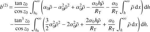 $\matrix{{{b^{\left(2 \right)}}} \hfill &amp; = \hfill &amp; {\quad {{\tan {z_0}} \over {\cos \,{z_0}}}\int_{{h_0}}^\infty {\left({{\alpha_0}\bar \rho - \alpha_0^2{{\bar \rho}^2} + \alpha_0^2\bar \rho - {{{a_0}h\bar \rho} \over {{R_{\rm{T}}}}} - {{{\alpha_0}} \over {{R_{\rm{T}}}}}\int_h^\infty {\bar \rho} {\rm{d}}x} \right){\rm{d}}h}} \hfill \cr {} \hfill &amp; {} \hfill &amp; {- {{{{\tan}^3}{z_0}} \over {\cos \,{z_0}}}\int_{{h_0}}^\infty {\left({{3 \over 2}\alpha_0^2{{\bar \rho}^2} - 2\alpha_0^2\bar \rho + {{2{a_0}h\bar \rho} \over {{R_{\rm{T}}}}} + {{{\alpha_0}} \over {{R_{\rm{T}}}}}\int_h^\infty {\bar \rho} {\rm{d}}x} \right){\rm{d}}h.}} \hfill \cr} $