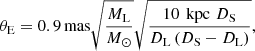 $$ \begin{aligned} \theta _{\rm E} = 0.9\,\mathrm{mas} \sqrt{\frac{M_\mathrm{L} }{M_\odot }} \sqrt{\frac{10 \, \text{ kpc} \,\, D_\mathrm{S} }{D_\mathrm{L} \,(D_\mathrm{S} - D_\mathrm{L} )}}, \end{aligned} $$