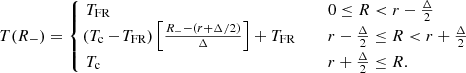 $$ \begin{aligned} \!T(R_-) = \left\{ \!\!\!\!\!\! \begin{array}{rlll}&\!T_{\text{FR}}&\,&0\le R < r-\frac{\Delta }{2}\\&\!\!(T_\mathrm{c} -\!T_{\text{FR}}) \left[\tfrac{R_--(r+\Delta /2)}{\Delta }\right] + T_{\text{FR}} \quad&\,&r-\frac{\Delta }{2} \le R < r+\frac{\Delta }{2}\\&\! T_\mathrm{c}&\,&r+\frac{\Delta }{2} \le R. \end{array} \right. \end{aligned} $$