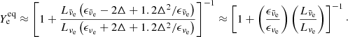 $$ \begin{aligned} Y_{\rm e}^\mathrm{eq} \approx \left[1 + \frac{L_{\bar{\nu }_{\rm e}} \left(\epsilon _{\bar{\nu }_{\rm e}} - 2 \Delta + 1.2\Delta ^2/\epsilon _{\bar{\nu }_{\rm e}}\right)}{L_{\nu _{\rm e}} \left(\epsilon _{\nu _{\rm e}} + 2 \Delta + 1.2\Delta ^2/\epsilon _{\nu _{\rm e}}\right)}\right]^{-1} \approx \left[1 + \left(\frac{\epsilon _{\bar{\nu }_{\rm e}}}{\epsilon _{\nu _{\rm e}}}\right) \left(\frac{L_{\bar{\nu }_{\rm e}}}{L_{{\nu }_{\rm e}}}\right)\right]^{-1}\cdot \end{aligned} $$