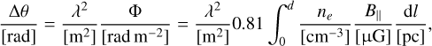 ${{{\rm{\Delta}}\theta} \over {\left[{{\rm{rad}}} \right]}} = {{{\lambda ^2}} \over {\left[{{{\rm{m}}^2}} \right]}}{{\rm{\Phi}} \over {\left[{{\rm{rad}}\,{{\rm{m}}^{- 2}}} \right]}} = {{{\lambda ^2}} \over {\left[{{{\rm{m}}^2}} \right]}}0.81\,\int_0^d {{{{n_e}} \over {\left[{{\rm{c}}{{\rm{m}}^{- 3}}} \right]}}{{{B_}} \over {\left[{{\rm{\mu G}}} \right]}}{{{\rm{d}}l} \over {\left[{{\rm{pc}}} \right]}}} ,$