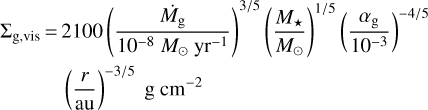 $\matrix{{\sum\nolimits_{{\rm{g,vis}}} {{= ^{- 4/5}}}} \hfill & {2100{{\left({{{{{\dot M}_{\rm{g}}}} \over {{{10}^{- 8}}{M_{\odot {\rm{y}}{{\rm{r}}^{- 1}}}}}}} \right)}^{3/5}}{{\left({{{{M_*}} \over {{M_ \odot}}}} \right)}^{1/5}}{{\left({{{{\alpha_{\rm{g}}}} \over {{{10}^{- 3}}}}} \right)}^{{{- 4} \mathord{\left/ {\vphantom {{- 4} 5}} \right. \kern-\nulldelimiterspace} 5}}}} \hfill \cr {} \hfill & {{{\left({{r \over {{\rm{au}}}}} \right)}^{- 3/5}}{\rm{g}}\,{\rm{c}}{{\rm{m}}^{- 2}}} \hfill \cr} $