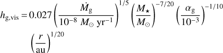 $\matrix{{{h_{{\rm{g,vis}}}} =} \hfill & {0.027{{\left({{{{{\dot M}_{\rm{g}}}} \over {{{10}^{- 8}}{M_ \odot}{\rm{y}}{{\rm{r}}^{- 1}}}}} \right)}^{{1 \mathord{\left/ {\vphantom {1 5}} \right. \kern-\nulldelimiterspace} 5}}}{{\left({{{{M_*}} \over {{M_ \odot}}}} \right)}^{{{- 7} \mathord{\left/ {\vphantom {{- 7} {20}}} \right. \kern-\nulldelimiterspace} {20}}}}{{\left({{{{\alpha_{\rm{g}}}} \over {{{10}^{- 3}}}}} \right)}^{{{- 1} \mathord{\left/ {\vphantom {{- 1} {10}}} \right. \kern-\nulldelimiterspace} {10}}}}} \hfill \cr {} \hfill & {{{\left({{r \over {{\rm{au}}}}} \right)}^{{1 \mathord{\left/ {\vphantom {1 {20}}} \right. \kern-\nulldelimiterspace} {20}}}}} \hfill \cr} $