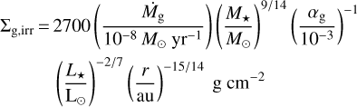 $\matrix{{\sum\nolimits_{{\rm{g,irr}}} =} \hfill & {2700\left({{{{{\dot M}_{\rm{g}}}} \over {{{10}^{- 8}}{M_ \odot}{\rm{y}}{{\rm{r}}^{- 1}}}}} \right){{\left({{{{M_*}} \over {{M_ \odot}}}} \right)}^{{9 \mathord{\left/ {\vphantom {9 {14}}} \right. \kern-\nulldelimiterspace} {14}}}}{{\left({{{{\alpha_{\rm{g}}}} \over {{{10}^{- 3}}}}} \right)}^{- 1}}} \hfill \cr {} \hfill & {{{\left({{{{L_*}} \over {{L_ \odot}}}} \right)}^{{{- 2} \mathord{\left/ {\vphantom {{- 2} 7}} \right. \kern-\nulldelimiterspace} 7}}}{{\left({{r \over {{\rm{au}}}}} \right)}^{{{- 15} \mathord{\left/ {\vphantom {{- 15} {14}}} \right. \kern-\nulldelimiterspace} {14}}}}{\rm{g}}\,{\rm{c}}{{\rm{m}}^{- 2}}} \hfill \cr} $