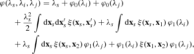 $$ \begin{aligned}&\varphi (\lambda _{s},\lambda _{i},\lambda _{j})= \lambda _{s}+\varphi _{0}(\lambda _{i})+\varphi _{0}(\lambda _{j}) \nonumber \\&\qquad +\frac{\lambda _{s}^{2}}{2}\int \mathrm{d}\mathbf{x}_{s}\mathrm{d}\mathbf{x}^{\prime }_{s}\,\xi (\mathbf{x}_{s},\mathbf{x}^{\prime }_{s}) +\lambda _{s}\int \mathrm{d}\mathbf{x}_{s}\,\xi (\mathbf{x}_{s},\mathbf{x}_{1})\,\varphi _{1}(\lambda _{i})\nonumber \\&\qquad +\lambda _{s}\int \mathrm{d}\mathbf{x}_{s}\,\xi (\mathbf{x}_{s},\mathbf{x}_{2})\,\varphi _{1}(\lambda _{j}) +\varphi _{1}(\lambda _{i})\,\xi (\mathbf{x}_{1},\mathbf{x}_{2})\,\varphi _{1}(\lambda _{j}), \end{aligned} $$