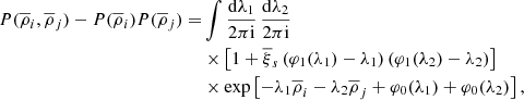 $$ \begin{aligned} P(\overline{\rho }_{i},\overline{\rho }_{j})-P(\overline{\rho }_{i})P(\overline{\rho }_{j})=&\int \frac{\mathrm{d}\lambda _{1}}{2\pi \mathrm{i}}\, \frac{\mathrm{d}\lambda _{2}}{2\pi \mathrm{i}} \nonumber \\&\times \left[ 1+\overline{\xi }_{s}\left( \varphi _{1}(\lambda _{1})-\lambda _{1} \right)\left( \varphi _{1}(\lambda _{2})-\lambda _{2} \right) \right]\ \nonumber \\&\times \exp \left[-\lambda _{1}\overline{\rho }_{i}-\lambda _{2}\overline{\rho }_{j}+\varphi _{0}(\lambda _{1})+\varphi _{0}(\lambda _{2})\right], \end{aligned} $$
