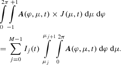 $$ \begin{aligned}&\int \limits _{0}^{2\pi } \int \limits _{-1}^{+1} \boldsymbol{A}(\varphi , \mu , t) \times J(\mu , t)\ \mathrm{d} \mu \ \mathrm{d} \varphi \nonumber \\&= \sum _{j=0}^{M-1} I_j(t) \int \limits _{\mu _j}^{\mu _{j+1}} \int \limits _{0}^{2\pi } \boldsymbol{A}(\varphi , \mu , t)\ \mathrm{d} \varphi \ \mathrm{d} \mu . \end{aligned} $$