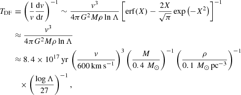 $$ \begin{aligned} \nonumber T_\mathrm{DF}&\equiv \left( \frac{1}{{v}} \frac{\mathrm{d} {v}}{\mathrm{d} t} \right)^{-1} \sim \frac{{v}^3}{4\pi G^2 M \rho \ln \Lambda } \left[ \mathrm{erf} (X) - \frac{2X}{\sqrt{\pi }} \exp \left(-X^2 \right) \right]^{-1} \\ \nonumber&\approx \frac{{v}^3}{4\pi G^2 M \rho \ln \Lambda } \\ \nonumber&\approx 8.4 \times 10^{17} \,\mathrm{yr} \, \left( \frac{{v}}{600 \,\mathrm {km\,s}^{-1} } \right)^3 \left( \frac{M}{0.4 \, \,{M}_\odot } \right)^{-1} \left( \frac{\rho }{0.1\,\,{M}_\odot \,\mathrm {pc}^{-3} } \right)^{-1} \\&\quad \times \left( \frac{\log \Lambda }{27} \right)^{-1}, \end{aligned} $$