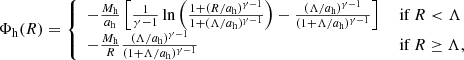 $$ \begin{aligned} \Phi _{\rm h}(R) = {\left\{ \begin{array}{ll} -\frac{M_{\rm h}}{a_{\rm h}}\left[ \frac{1}{\gamma -1} \ln \left( \frac{1+(R/a_{\rm h})^{\gamma -1}}{1+(\Lambda /a_{\rm h})^{\gamma -1}} \right) - \frac{(\Lambda /a_{\rm h})^{\gamma -1}}{(1 +\Lambda /a_{\rm h})^{\gamma -1}} \right]&\text{ if}\ R < \Lambda \\ -\frac{M_{\rm h}}{R} \frac{(\Lambda /a_{\rm h})^{\gamma -1}}{(1 +\Lambda /a_{\rm h})^{\gamma -1}}&\text{ if}\ R \ge \Lambda , \end{array}\right.} \end{aligned} $$