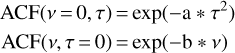 $\matrix{ {{\rm{ACF}}\left( {v = 0,\tau } \right) = \exp \left( { - a * {\tau ^2}} \right)} \cr {{\rm{ACF}}\left( {v,\tau = 0} \right) = \exp \left( { - {\rm{b}}*v} \right)} \cr } $