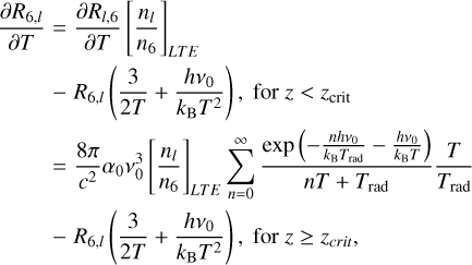 $ \matrix{ {{{\partial {R_{l,6}}} \over {\partial T}}} \hfill &amp; { = {{\partial {R_{l,6}}} \over {\partial T}}{{\left[ {{{{n_l}} \over {{n_6}}}} \right]}_{LT\,E}}} \hfill \cr {} \hfill &amp; { - {R_{6,l}}\left( {{3 \over {2T}} + {{h{v_0}} \over {{k_{\rm{B}}}{T^2}}}} \right),\,{\rm{for}}\,z\, \ge {z_{{\rm{crit}}}}} \hfill \cr {} \hfill &amp; { = {{8\pi } \over {{c^2}}}{\alpha _0}v_0^3{{\left[ {{{{n_l}} \over {{n_6}}}} \right]}_{LT\,E}}\sum\limits_{n = 0}^\infty {{{\exp \left( { - {{nh{v_0}} \over {{k_{\rm{B}}}{T_{{\rm{rad}}}}}} - {{h{v_0}} \over {{k_{\rm{B}}}T}}} \right)} \over {nT + {T_{{\rm{rad}}}}}}} {T \over {{T_{{\rm{rad}}}}}}} \hfill \cr {} \hfill &amp; { - {R_{6,l}}\left( {{3 \over {2T}} + {{h{v_0}} \over {{k_{\rm{B}}}{T^2}}}} \right),{\rm{for }}z \ge {z_{crit}},} \hfill \cr } $