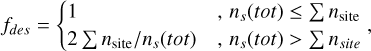 ${f_{des}} = \left\{ {\matrix{ 1 \hfill &amp; {,{n_s}\left( {tot} \right) \le \Sigma \,{n_{{\rm{site}}}}} \hfill \cr {2\,\Sigma \,{n_{{\rm{site}}}}/{n_s}\left( {tot} \right)\,} \hfill &amp; {,\,{n_s}\left( {tot} \right) > \Sigma \,{n_{site}}} \hfill \cr } } \right.,$