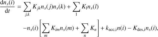 $\matrix{ {{{{\rm{d}}{n_s}\left( i \right)} \over {{\rm{d}}t}} = } \hfill &amp; {\sum\limits_{j,k} {{K_{jk}}{n_s}\left( j \right){n_s}\left( k \right) + \sum\limits_1 {{K_1}} {n_s}\left( l \right)} } \hfill \cr {} \hfill &amp; { - {n_s}\left( i \right)\left[ {\sum\limits_m {{K_{im}}{n_s}\left( m \right) + \sum\limits_n {{K_n}} } } \right] + {k_{{\rm{acc,i}}}}n\left( i \right) - {K_{des,i}}{n_s}\left( i \right),} \hfill \cr } $