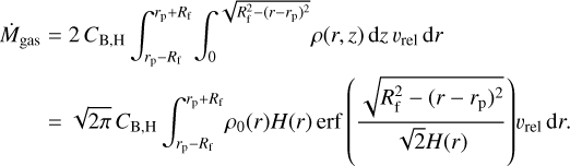 $\matrix{ {{{\dot M}_{{\rm{gas}}}}} \hfill &amp; { = 2{C_{{\rm{B,H}}}}\int_{{r_{\rm{p}}} - {R_{\rm{f}}}}^{{r_{\rm{p}}} + {R_{\rm{f}}}} {\int_0^{\sqrt {R_{\rm{f}}^2 - {{\left( {r - {r_{\rm{p}}}} \right)}^2}} } {\rho \left( {r,z} \right){\rm{d}}z\,{\upsilon _{{\rm{rel}}}}\,{\rm{d}}r} } } \hfill \cr {} \hfill &amp; { = \sqrt {2\pi } {C_{{\rm{B,H}}}}\int_{{r_{\rm{p}}} - {R_{\rm{f}}}}^{{r_{\rm{p}}} + {R_{\rm{f}}}} {{\rho _0}\left( r \right)H\left( r \right){\rm{erf}}\left( {{{\sqrt {R_{\rm{f}}^2 - {{\left( {r - {r_{\rm{p}}}} \right)}^2}} } \over {\sqrt 2 H\left( r \right)}}} \right){\upsilon _{{\rm{rel}}}}} \,{\rm{d}}r.} \hfill \cr } $