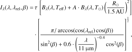 $ \matrix{ \hfill {{I_\lambda }\left( {\lambda ,{\lambda _{{\rm{rel}}}},\beta } \right) = \tau \left[ {{B_\lambda }\left( {\lambda ,{T_{{\rm{eff}}}}} \right) + A \cdot {B_\lambda }\left( {\lambda ,{T_ \odot }} \right){{\left( {{{{R_ \odot }} \over {1.5\,{\rm{AU}}}}} \right)}^2}} \right]} \cr \hfill { \cdot \left[ {{{\pi /\arccos \left( {\cos \left( {{\lambda _{{\rm{rel}}}}} \right)\cos \left( \beta \right)} \right)} \over {{{\sin }^2}\left( \beta \right) + 0.6 \cdot {{\left( {{\lambda \over {11\,{\rm{\mu m}}}}} \right)}^{ - 0.4}}{{\cos }^2}\left( \beta \right)}}} \right],} \cr } $