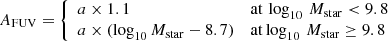 $$ \begin{aligned} A_{\rm FUV} = {\left\{ \begin{array}{ll} {a \times 1.1}&{\mathrm{at}\,\log _{10}\,M_{\rm star} < 9.8}\\ {a \times (\log _{10} M_{\rm star} - 8.7)}&{\mathrm{at} \log _{10}\,M_{\rm star} \ge 9.8}\\ \end{array}\right.} \end{aligned} $$