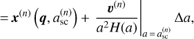 $ {\left. { = {{\bf{x}}^{\left( n \right)}}\left( {{\bf{q}},a_{{\rm{sc}}}^{\left( n \right)}} \right) + {{{{\bf{\upsilon }}^{\left( n \right)}}} \over {{a^2}H\left( a \right)}}} \right|_{a = a_{{\rm{sc}}}^{\left( n \right)}}}\Delta a, $
