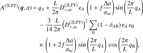 $ \matrix{{{A^{\left( {2{\rm{LPT}}} \right)}}\left( {{\bf{q}},a} \right)} = {{q_A} + {L \over {2\pi }}D_{ + ,{\rm{sc}}}^{\left( {2{\rm{LPT}}} \right)}{ \epsilon _A}\left( {1 + f{{\Delta a} \over {{a_{{\rm{sc}}}}}}} \right)sin\left( {{{2\pi } \over L}{q_A}} \right)} \cr {}{}{ - {3 \over {14}}{L \over {2\pi }}{{\left( {D_{ + ,{\rm{sc}}}^{\left( {2{\rm{LPT}}} \right)}} \right)}^2}\sum\limits_B {\left( {1 - {\delta _{AB}}} \right){ \epsilon _A}\,{ \epsilon _B}} } \cr {}{}{ \times \left( {1 + 2f{{\Delta a} \over {{a_{sc}}}}} \right)\sin \left( {{{2\pi } \over L}{q_A}} \right)\cos \left( {{{2\pi } \over L}{q_{\rm{B}}}} \right),} \cr } $