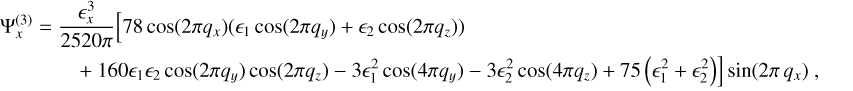 $ \matrix{{{\rm{\Psi }}_x^{\left( 3 \right)} = {{\epsilon _x^3} \over {2520\pi }}\left[ {78\cos \left( {2\pi \,{q_x}} \right) + \left( {{\epsilon _1}\cos \left( {2\pi \,{q_y}} \right) + {\epsilon _2}\cos \left( {2\pi {q_z}} \right)} \right)} \right.,} \hfill \cr {\quad \quad \quad \left. { + 160{\epsilon _1}{\epsilon _2}\cos \left( {2\pi \,{q_y}} \right)\cos \left( {2\pi {q_z}} \right) - 3\epsilon _1^2\cos \left( {4\pi {q_y}} \right) - 3\epsilon _2^2\cos \left( {4\pi {q_z}} \right) + 75\left( {\epsilon _1^2 + \epsilon _2^2} \right)} \right]\sin \left( {2\pi {q_x}} \right),} \hfill \cr} $