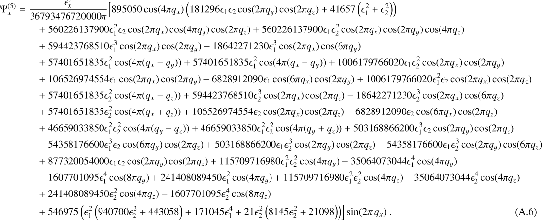 $ \matrix{{{\rm{\Psi }}_x^{\left( 5 \right)} = {{\epsilon _x^5} \over {36793476720000\pi }}\left[ {895050\cos \left( {2\pi {q_x}} \right)\left( {181296{\epsilon _1}{\epsilon _2}\cos \left( {2\pi {q_y}} \right)\cos \left( {2\pi {q_z}} \right) + 41657\left( {\epsilon _1^2 + \epsilon _2^2} \right)} \right)} \right.} \hfill \cr \matrix{+ 560226137900\epsilon _1^2{\epsilon _2}\cos \left( {2\pi {q_x}} \right)\cos \left( {4\pi {q_y}} \right)\cos \left( {2\pi {q_z}} \right) + 560226137900{\epsilon _1}\epsilon _2^2\cos \left( {2\pi {q_x}} \right)\cos \left( {4\pi {q_y}} \right)\cos \left( {4\pi {q_z}} \right) \hfill \cr + 594423768510\epsilon _1^3\cos \left( {2\pi {q_x}} \right)\cos \left( {2\pi {q_y}} \right) - 18642271230\epsilon _1^3\cos \left( {2\pi {q_x}} \right)\cos \left( {6\pi {q_y}} \right) \hfill \cr} \hfill \cr { + 57401651835\epsilon _1^2\cos \left( {4\pi \left( {{q_x} - {q_y}} \right)} \right) + 57401651835\epsilon _1^2\cos \left( {4\pi \left( {{q_x} + {q_y}} \right)} \right) + 100617966020{\epsilon _1}\epsilon _2^2\cos \left( {2\pi {q_x}} \right)\cos \left( {2\pi {q_y}} \right)} \hfill \cr { + 106526974554{\epsilon _1}\cos \left( {2\pi {q_x}} \right)\cos \left( {2\pi {q_y}} \right) - 6828912090{\epsilon _1}\cos \left( {6\pi {q_x}} \right)\cos \left( {2\pi {q_y}} \right) + 1006179766020\epsilon _1^3{\epsilon _2}\cos \left( {2\pi {q_x}} \right)\cos \left( {2\pi {q_z}} \right)} \hfill \cr { + 57401651835\epsilon _2^2\cos \left( {4\pi \left( {{q_x} - {q_z}} \right)} \right) + 594423768510\epsilon _2^3\cos \left( {2\pi {q_x}} \right)\cos \left( {2\pi {q_z}} \right) - 18642271230\epsilon _2^3cos\left( {2\pi {q_x}} \right)cos\left( {6\pi {q_z}} \right)} \hfill \cr { + 57401651835\epsilon _2^2\cos \left( {4\pi \left( {{q_x} + {q_z}} \right)} \right) + 106526974554{\epsilon _2}\cos \left( {2\pi {q_x}} \right)\cos \left( {2\pi {q_z}} \right) - 6828912090{\epsilon _2}\cos \left( {6\pi {q_x}} \right)\cos \left( {2\pi {q_z}} \right)} \hfill \cr { + 46659033850\epsilon _1^2\epsilon _2^2\cos \left( {4\pi \left( {{q_y} - {q_z}} \right)} \right) + 46659033850\epsilon _1^2\epsilon _2^2\cos \left( {4\pi \left( {{q_y} + {q_z}} \right)} \right)503168866200\epsilon _1^3{\epsilon _2}\cos \left( {4\pi {q_y}} \right)\cos \left( {4\pi {q_z}} \right)} \hfill \cr { - 54358176600\epsilon _1^3{\epsilon _2}\cos \left( {6\pi {q_y}} \right)\cos \left( {2\pi {q_z}} \right) + 503168866200{\epsilon _1}\epsilon _2^3\cos \left( {2\pi {q_y}} \right)\cos \left( {2\pi {q_z}} \right) - 54358176600{\epsilon _1}\epsilon _2^3\cos \left( {2\pi {q_y}} \right)\cos \left( {6\pi {q_z}} \right)} \hfill \cr { + 877320054000{\epsilon _1}{\epsilon _2}\cos \left( {2\pi {q_y}} \right)\cos \left( {2\pi {q_z}} \right) + 115709716980\epsilon _1^2\epsilon _2^2\cos \left( {2\pi {q_y}} \right) - 35064073044\epsilon _1^4\cos \left( {4\pi {q_y}} \right)} \hfill \cr { - 1607701095\epsilon _1^4\cos \left( {8\pi {q_y}} \right) + 241408089450\epsilon _1^2\cos \left( {4\pi {q_y}} \right) + 115709716980\epsilon _1^2\epsilon _2^2\cos \left( {4\pi {q_z}} \right) - 35064073044\epsilon _2^4\cos \left( {4\pi {q_z}} \right)} \hfill \cr { + 2414082809450\epsilon _2^2\cos \left( {4\pi {q_z}} \right) - 1607701095\epsilon _2^4\cos \left( {8\pi {q_z}} \right)} \hfill \cr { + 54697\left. {5\left( {\epsilon _1^2\left( {940700\epsilon _2^2 + 443058} \right) + 171045\epsilon _1^4 + 21\epsilon _2^2\left( {8145\epsilon _2^2 + 21098} \right)} \right)} \right]\sin \left( {2\pi {q_x}} \right).} \hfill \cr {} \hfill \cr} $