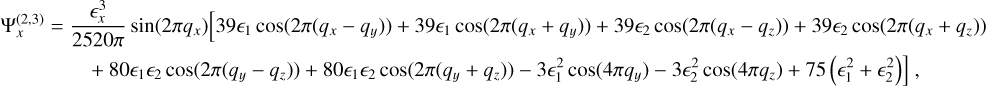 $ \matrix{{\Psi _x^{\left( {2,3} \right)} = {{ \epsilon _x^3} \over {2520\pi }}\sin \left( {2\pi {q_x}} \right)\left[ {39{ \epsilon _1}\cos } \right.\left( {2\pi \left( {{q_x} - {q_y}} \right)} \right) + 39{ \epsilon _1}\cos \left( {2\pi \left( {{q_x} + {q_y}} \right)} \right) + 39{ \epsilon _2}\left( {2\pi \left( {{q_x} - {q_z}} \right)} \right) + 39{ \epsilon _2}\cos \left( {2\pi \left( {{q_x} + {q_z}} \right)} \right)}\cr{\left. { + 80{ \epsilon _1}{ \in _2}\cos \left( {2\pi \left( {{q_y} - {q_z}} \right)} \right) + 80{ \epsilon _1}{ \in _2}\cos \left( {2\pi \left( {{q_y} + {q_z}} \right)} \right) - 3 \epsilon _1^2\cos \left( {4\pi {q_y}} \right) - 3 \epsilon _2^2\cos \left( {4\pi {q_z}} \right) + 75\left( { \epsilon _1^2 + \epsilon _2^2} \right)} \right]}\cr} $