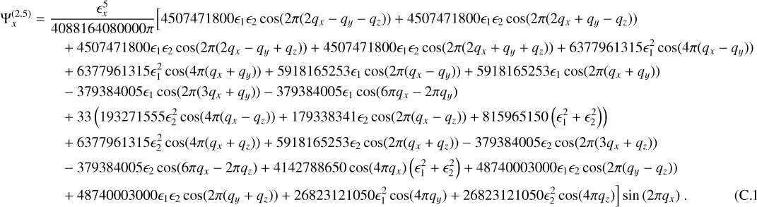 $ \matrix{{\Psi _x^{\left( {2,5} \right)}} \hfill &amp; = \hfill &amp; {{{ \in _x^5} \over {408816480000\pi }}\left[ {4507471800{ \in _1}{ \in _2}\cos \left( {2\pi \left( {2{q_x} - {q_y} - {q_z}} \right)} \right) + 4507471800{ \in _1}{ \in _2}\cos \left( {2\pi \left( {2{q_x} + {q_y} - {q_z}} \right)} \right)} \right.}\hfill\cr{} \hfill &amp; {} \hfill &amp; { + 457471800{ \in _1}{ \in _2}\cos \left( {2\pi \left( {2{q_x} - {q_y} + {q_z}} \right)} \right) + 4507471800{ \in _1}{ \in _2}\cos \left( {2\pi \left( {2{q_x} + {q_y} + {q_z}} \right)} \right) + 6377961315 \in _1^2\cos \left( {4\pi \left( {{q_x} - {q_y}} \right)} \right)} \hfill \cr{} \hfill &amp; {} \hfill &amp; { + 6377961315 \in _1^2\cos \left( {4\pi \left( {{q_x} + {q_y}} \right)} \right) + 5918165253{ \in _1}\cos \left( {2\pi \left( {{q_x} - {q_y}} \right)} \right) + 59181652553{ \in _1}\cos \left( {2\pi \left( {{q_x} + {q_y}} \right)} \right)} \hfill\cr{} \hfill &amp; {} \hfill &amp; { - 379384005{ \in _1}\cos \left( {2\pi \left( {3{q_x} + {q_y}} \right)} \right) - 37384005{ \in _1}\cos \left( {6\pi {q_x} - 2\pi {q_y}} \right)} \hfill\cr{} \hfill &amp; {} \hfill &amp; { + 33\left( {193271555 \in _2^2\cos \left( {4\pi \left( {{q_x} - {q_z}} \right)} \right) + 179338341{ \in _2}\cos \left( {2\pi \left( {{q_x} - {q_z}} \right)} \right) + 815965150\left( { \in _1^2 + \in _2^2} \right)} \right)} \hfill\cr{} \hfill &amp; {} \hfill &amp; { + 6377961315 \in _2^2\cos \left( {4\pi \left( {{q_x} + {q_z}} \right)} \right) + 591865253{ \in _2}\cos \left( {2\pi \left( {{q_x} + {q_z}} \right)} \right) - 379384005{ \in _2}\cos \left( {2\pi \left( {3{q_x} + {q_z}} \right)} \right)} \hfill\cr{} \hfill &amp; {} \hfill &amp; { - 379384005{_2}\cos \left( {6\pi {q_x} - 2\pi {q_z}} \right) + 41422788650\cos \left( {4\pi {q_x}} \right)\left( { \in _1^2 + \in _2^2} \right) + 48740003000{ \in _1}{ \in _2}\cos \left( {2\pi \left( {{q_y} - {q_z}} \right)} \right)} \hfill\cr{} \hfill &amp; {} \hfill &amp; {\left. { + 48740003000{ \in _1}{ \in _2}\cos \left( {2\pi \left( {{q_y} + {q_z}} \right)} \right) + 26823121050 \in _1^2\cos \left( {4\pi {q_y}} \right) + 26823121050 \in _2^2\cos \left( {4\pi {q_z}} \right)} \right]\sin \left( {2\pi {q_x}} \right).} \hfill\cr} $