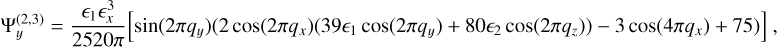 $ \Psi _y^{\left( {2,3} \right)} = - {{3{ \epsilon _1} \in _x^3} \over {2520\pi }}\left[ {\sin \left( {2\pi {q_y}} \right)\left( {2\cos \left( {2\pi {q_x}} \right)\left( {39{ \epsilon _1}\cos \left( {2\pi {q_y}} \right) + 80{ \epsilon _2}\cos \left( {2\pi {q_z}} \right)} \right) - 3\cos \left( {4\pi {q_x}} \right) + 75} \right)} \right], $