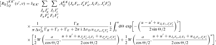 $$ \begin{aligned} \bigl [R_{\small{\text{II}}}\bigr ]^{K K^{\prime }}_Q(\nu ^\prime , \nu )& = \delta _{K K^{\prime }} \sum _{\begin{matrix} J_u J_u^\prime \\ F_u F_u^\prime \end{matrix}} \sum _{\begin{matrix} J_\ell J_\ell ^\prime \\ F_\ell F_\ell ^\prime \end{matrix}} \mathcal{A} ^{K K}_Q\bigl (J_u F_u, J_u^\prime F_u^\prime , J_\ell F_\ell , J_\ell ^\prime F_\ell ^\prime \bigr ) \nonumber \\&\;\times \frac{1}{{\pi } \Delta \nu _D^2} \frac{\Gamma _R}{\Gamma _R + \Gamma _I + \Gamma _E + 2 \pi \, \mathrm{i} \, {\Delta \nu _D \, u_{J_u F_u, J_u^\prime F_u^\prime }}} \frac{1}{2} \int _0^\pi \!\!\mathrm{d} \Theta \, \exp \Biggl [-\,\biggl (\frac{u - u^\prime + u_{J_\ell F_\ell , J_\ell ^\prime F_\ell ^\prime }}{2 \sin \Theta /2} \biggr )^2 \Biggr ] \nonumber \\&\;\times \Biggl [ \frac{1}{2} W\,\biggl (\frac{a}{\cos \Theta /2},\frac{u + u^\prime + u_{J_u^\prime F_u^\prime , J_\ell F_\ell } + u_{J_u^\prime F_u^\prime , J_\ell ^\prime F_\ell ^\prime }}{2 \cos \Theta /2} \biggr ) + \frac{1}{2} W\,\biggl (\frac{a}{\cos \Theta /2},\frac{u + u^\prime + u_{J_u F_u, J_\ell F_\ell } + u_{J_u F_u, J_\ell ^\prime F_\ell ^\prime }}{2 \cos \Theta /2} \biggr )^*\Biggr ] \, , \end{aligned} $$