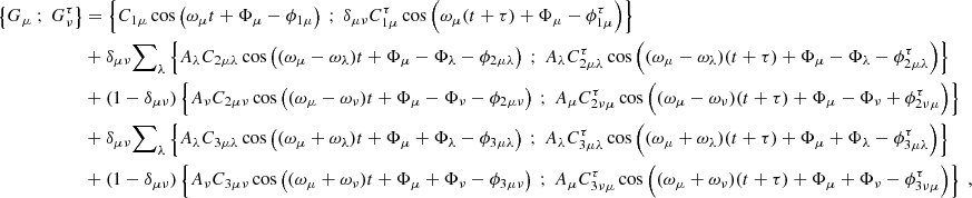 $$ \begin{aligned} \left\{ G_\mu \ ; \ G_\nu ^\tau \right\}&= \left\{ C_{1\mu } \cos \left( \omega _\mu t + \Phi _\mu - \phi _{1\mu } \right) \ ; \ \delta _{\mu \nu } C_{1\mu }^\tau \cos \left( \omega _\mu (t+\tau ) + \Phi _\mu - \phi _{1\mu }^\tau \right)\right\} \nonumber \\&+ \delta _{\mu \nu } {{\sum }}_{\lambda } \left\{ A_\lambda C_{2\mu \lambda }\cos \left( (\omega _\mu - \omega _\lambda ) t + \Phi _\mu - \Phi _\lambda - \phi _{2\mu \lambda } \right) \ ; \ A_\lambda C_{2\mu \lambda }^\tau \cos \left( (\omega _\mu - \omega _\lambda )(t+\tau ) + \Phi _\mu - \Phi _\lambda - \phi _{2\mu \lambda }^\tau \right)\right\} \nonumber \\&+ (1-\delta _{\mu \nu }) \left\{ A_\nu C_{2\mu \nu }\cos \left( (\omega _\mu - \omega _\nu ) t + \Phi _\mu - \Phi _\nu - \phi _{2\mu \nu } \right) \ ; \ A_\mu C_{2\nu \mu }^\tau \cos \left( (\omega _\mu - \omega _\nu )(t+\tau ) + \Phi _\mu - \Phi _\nu + \phi _{2\nu \mu }^\tau \right)\right\} \nonumber \\&+ \delta _{\mu \nu } {{\sum }}_{\lambda } \left\{ A_\lambda C_{3\mu \lambda }\cos \left( (\omega _\mu + \omega _\lambda ) t + \Phi _\mu + \Phi _\lambda - \phi _{3\mu \lambda } \right) \ ; \ A_\lambda C_{3\mu \lambda }^\tau \cos \left( (\omega _\mu + \omega _\lambda )(t+\tau ) + \Phi _\mu + \Phi _\lambda - \phi _{3\mu \lambda }^\tau \right)\right\} \nonumber \\&+ (1-\delta _{\mu \nu }) \left\{ A_\nu C_{3\mu \nu }\cos \left( (\omega _\mu + \omega _\nu ) t + \Phi _\mu + \Phi _\nu - \phi _{3\mu \nu } \right) \ ; \ A_\mu C_{3\nu \mu }^\tau \cos \left( (\omega _\mu + \omega _\nu )(t+\tau ) + \Phi _\mu + \Phi _\nu - \phi _{3\nu \mu }^\tau \right)\right\} \ , \end{aligned} $$