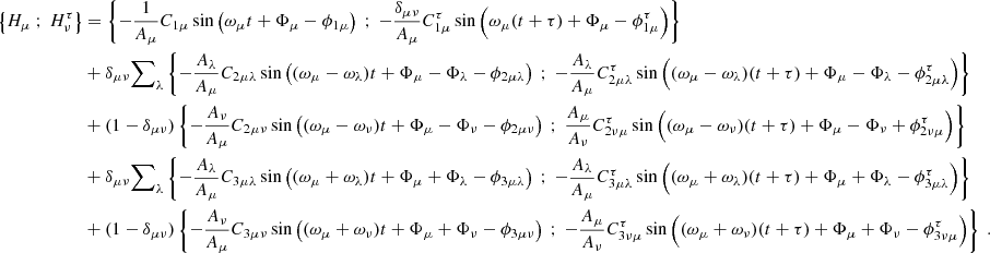 $$ \begin{aligned} \left\{ H_\mu \ ; \ H_\nu ^\tau \right\}&= \left\{ -\dfrac{1}{A_\mu } C_{1\mu } \sin \left( \omega _\mu t + \Phi _\mu - \phi _{1\mu } \right) \ ; \ -\dfrac{\delta _{\mu \nu }}{A_\mu } C_{1\mu }^\tau \sin \left( \omega _\mu (t+\tau ) + \Phi _\mu - \phi _{1\mu }^\tau \right)\right\} \nonumber \\&+ \delta _{\mu \nu } {{\sum }}_{\lambda } \left\{ -\dfrac{A_\lambda }{A_\mu } C_{2\mu \lambda }\sin \left( (\omega _\mu - \omega _\lambda ) t + \Phi _\mu - \Phi _\lambda - \phi _{2\mu \lambda } \right) \ ; \ -\dfrac{A_\lambda }{A_\mu } C_{2\mu \lambda }^\tau \sin \left( (\omega _\mu - \omega _\lambda )(t+\tau ) + \Phi _\mu - \Phi _\lambda - \phi _{2\mu \lambda }^\tau \right)\right\} \nonumber \\&+ (1-\delta _{\mu \nu }) \left\{ -\dfrac{A_\nu }{A_\mu } C_{2\mu \nu }\sin \left( (\omega _\mu - \omega _\nu ) t + \Phi _\mu - \Phi _\nu - \phi _{2\mu \nu } \right) \ ; \ \dfrac{A_\mu }{A_\nu } C_{2\nu \mu }^\tau \sin \left( (\omega _\mu - \omega _\nu )(t+\tau ) + \Phi _\mu - \Phi _\nu + \phi _{2\nu \mu }^\tau \right)\right\} \nonumber \\&+ \delta _{\mu \nu } {{\sum }}_{\lambda } \left\{ -\dfrac{A_\lambda }{A_\mu } C_{3\mu \lambda }\sin \left( (\omega _\mu + \omega _\lambda ) t + \Phi _\mu + \Phi _\lambda - \phi _{3\mu \lambda } \right) \ ; \ -\dfrac{A_\lambda }{A_\mu } C_{3\mu \lambda }^\tau \sin \left( (\omega _\mu + \omega _\lambda )(t+\tau ) + \Phi _\mu + \Phi _\lambda - \phi _{3\mu \lambda }^\tau \right)\right\} \nonumber \\&+ (1-\delta _{\mu \nu }) \left\{ -\dfrac{A_\nu }{A_\mu } C_{3\mu \nu }\sin \left( (\omega _\mu + \omega _\nu ) t + \Phi _\mu + \Phi _\nu - \phi _{3\mu \nu } \right) \ ; \ -\dfrac{A_\mu }{A_\nu } C_{3\nu \mu }^\tau \sin \left( (\omega _\mu + \omega _\nu )(t+\tau ) + \Phi _\mu + \Phi _\nu - \phi _{3\nu \mu }^\tau \right)\right\} \ . \end{aligned} $$