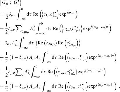 $$ \begin{aligned}&\left\{ G_\mu \ ; \ G_\nu ^\tau \right\} \nonumber \\&= \dfrac{1}{2} \delta _{\mu \nu } \displaystyle \int _{-\infty }^0 \mathrm{d} \tau \ \mathrm{Re} \left( \left\langle c_{1\mu } c_{1\mu }^{\tau \star } \right\rangle \exp ^{{j}\omega _\mu \tau } \right) \nonumber \\&+ \dfrac{1}{2} \delta _{\mu \nu } {{\sum }}_{\lambda \ne \mu } A_\lambda ^2 \displaystyle \int _{-\infty }^0 \mathrm{d} \tau \ \mathrm{Re} \left( \left\langle c_{2\mu \lambda } c_{2\mu \lambda }^{\tau \star } \right\rangle \exp ^{{j}(\omega _\mu - \omega _\lambda )\tau } \right) \nonumber \\&+ \delta _{\mu \nu } A_\mu ^2 \displaystyle \int _{-\infty }^0 \mathrm{d} \tau \ \left\langle \mathrm{Re} \left( c_{2\mu \mu } \right) \mathrm{Re} \left( c_{2\mu \mu }^\tau \right) \right\rangle \nonumber \\&+ \dfrac{1}{2}\left(1 - \delta _{\mu \nu } \right) A_\mu A_\nu \displaystyle \int _{-\infty }^0 \mathrm{d} \tau \ \mathrm{Re} \left( \left\langle c_{2\mu \nu } c_{2\nu \mu }^\tau \right\rangle \exp ^{{j}(\omega _\mu - \omega _\nu ) \tau } \right) \nonumber \\&+ \dfrac{1}{2} \delta _{\mu \nu } {{\sum }}_{\lambda } A_\lambda ^2 \displaystyle \int _{-\infty }^0 \mathrm{d} \tau \ \mathrm{Re} \left( \left\langle c_{3\mu \lambda } c_{3\mu \lambda }^{\tau \star } \right\rangle \exp ^{{j}(\omega _\mu + \omega _\lambda ) \tau } \right) \nonumber \\&+ \dfrac{1}{2} \left(1 - \delta _{\mu \nu } \right) A_\mu A_\nu \displaystyle \int _{-\infty }^0 \mathrm{d} \tau \ \mathrm{Re} \left( \left\langle c_{3\mu \nu } c_{3\nu \mu }^{\tau \star } \right\rangle \exp ^{{j}(\omega _\mu + \omega _\nu ) \tau } \right)\ , \end{aligned} $$