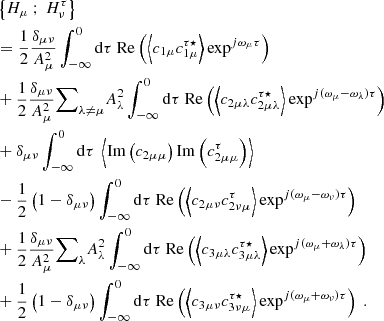 $$ \begin{aligned}&\left\{ H_\mu \ ; \ H_\nu ^\tau \right\} \nonumber \\&= \dfrac{1}{2} \dfrac{\delta _{\mu \nu }}{A_\mu ^2} \displaystyle \int _{-\infty }^0 \mathrm{d} \tau \ \mathrm{Re} \left( \left\langle c_{1\mu } c_{1\mu }^{\tau \star } \right\rangle \exp ^{{j}\omega _\mu \tau } \right) \nonumber \\&+ \dfrac{1}{2} \dfrac{\delta _{\mu \nu }}{A_\mu ^2} {{\sum }}_{\lambda \ne \mu } A_\lambda ^2 \displaystyle \int _{-\infty }^0 \mathrm{d} \tau \ \mathrm{Re} \left( \left\langle c_{2\mu \lambda } c_{2\mu \lambda }^{\tau \star } \right\rangle \exp ^{{j}(\omega _\mu - \omega _\lambda )\tau } \right) \nonumber \\&+ \delta _{\mu \nu } \displaystyle \int _{-\infty }^0 \mathrm{d} \tau \ \left\langle \mathrm{Im} \left( c_{2\mu \mu } \right) \mathrm{Im} \left( c_{2\mu \mu }^\tau \right) \right\rangle \nonumber \\&- \dfrac{1}{2}\left(1 - \delta _{\mu \nu } \right) \displaystyle \int _{-\infty }^0 \mathrm{d} \tau \ \mathrm{Re} \left( \left\langle c_{2\mu \nu } c_{2\nu \mu }^\tau \right\rangle \exp ^{{j}(\omega _\mu - \omega _\nu ) \tau } \right) \nonumber \\&+ \dfrac{1}{2} \dfrac{\delta _{\mu \nu }}{A_\mu ^2} {{\sum }}_{\lambda } A_\lambda ^2 \displaystyle \int _{-\infty }^0 \mathrm{d} \tau \ \mathrm{Re} \left( \left\langle c_{3\mu \lambda } c_{3\mu \lambda }^{\tau \star } \right\rangle \exp ^{{j}(\omega _\mu + \omega _\lambda ) \tau } \right) \nonumber \\&+ \dfrac{1}{2} \left(1 - \delta _{\mu \nu } \right) \displaystyle \int _{-\infty }^0 \mathrm{d} \tau \ \mathrm{Re} \left( \left\langle c_{3\mu \nu } c_{3\nu \mu }^{\tau \star } \right\rangle \exp ^{{j}(\omega _\mu + \omega _\nu ) \tau } \right)\ . \end{aligned} $$