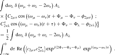 $$ \begin{aligned}&\displaystyle \int \mathrm{d} \omega _\lambda \ \delta \left( \omega _\mu + \omega _\lambda - 2\omega _\nu \right) A_\lambda \nonumber \\& \times \left\{ C_{2\mu \nu } \cos \left( (\omega _\mu - \omega _\nu )t + \Phi _\mu - \Phi _\nu - \phi _{2\mu \nu } \right) \ ; \right. \nonumber \\& \left. C_{2\nu \lambda }^\tau \cos \left( (\omega _\mu - \omega _\nu )(t + \tau ) + \Phi _\nu - \Phi _\lambda - \phi _{2\nu \lambda } \right) \right\} \nonumber \\&= \dfrac{1}{2} \displaystyle \int \mathrm{d} \omega _\lambda \ \delta \left( \omega _\mu + \omega _\lambda - 2\omega _\nu \right) A_\lambda \nonumber \\& \displaystyle \int _{-\infty }^0 \mathrm{d} \tau \ \mathrm{Re} \left( \left\langle c_{2\mu \nu } c_{2\nu \lambda }^{\tau \star } \right\rangle \exp ^{{j}(2\Phi _\nu - \Phi _\lambda - \Phi _\mu )} \ \exp ^{{j}(\omega _\mu - \omega _\nu )\tau } \right)\ . \end{aligned} $$