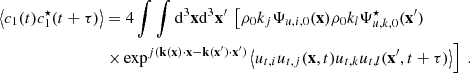 $$ \begin{aligned} \left\langle c_1(t)c_1^\star (t+\tau ) \right\rangle&= 4 \displaystyle \int \int \mathrm{d} ^3\mathbf x \mathrm{d} ^3\mathbf x ^{\prime } \ \left[ \rho _0 k_j \Psi _{u,i,0}(\mathbf x ) \rho _0 k_l \Psi _{u,k,0}^\star (\mathbf x ^{\prime }) \right. \nonumber \\&\left. \times \exp ^{{j}(\mathbf k (\mathbf x )\cdot \mathbf x - \mathbf k (\mathbf x ^{\prime })\cdot \mathbf x ^{\prime })} \left\langle u_{t,i} u_{t,j}(\mathbf x ,t) u_{t,k} u_{t,l}(\mathbf x ^{\prime },t+\tau ) \right\rangle \right]\ . \end{aligned} $$