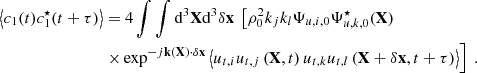 $$ \begin{aligned} \left\langle c_1(t)c_1^\star (t+\tau ) \right\rangle&= 4 \displaystyle \int \int \mathrm{d} ^3\mathbf X \mathrm{d} ^3\delta \mathbf x \ \left[ \rho _0^2 k_j k_l \Psi _{u,i,0} \Psi _{u,k,0}^\star (\mathbf X ) \right. \nonumber \\&\left. \times \exp ^{-{j}\mathbf k (\mathbf X ) \cdot \delta \mathbf x } \left\langle u_{t,i} u_{t,j}\left(\mathbf X ,t\right) u_{t,k} u_{t,l}\left(\mathbf X +\delta \mathbf x ,t+\tau \right) \right\rangle \right]\ . \end{aligned} $$