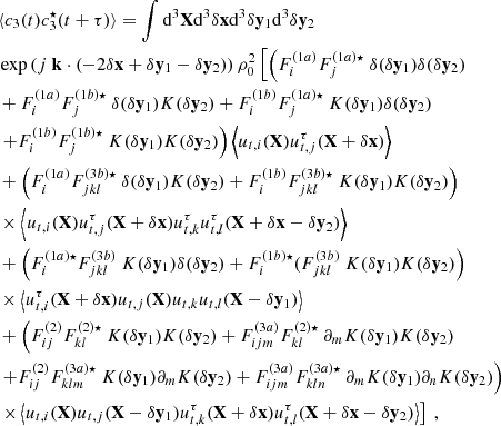 $$ \begin{aligned}&\langle c_3(t) c_3^\star (t+\tau ) \rangle = \displaystyle \int \mathrm{d} ^3\mathbf X \mathrm{d} ^3\delta \mathbf x \mathrm{d} ^3\delta \mathbf y_1 \mathrm{d} ^3\delta \mathbf y_2 \nonumber \\&\exp \left( {j}\ \mathbf k \cdot (-2\delta \mathbf x + \delta \mathbf y_1 - \delta \mathbf y_2 )\right) \rho _0^2 \left[ \left( F_i^{(1a)} F_j^{(1a) \star } \ \delta (\delta \mathbf y_1 )\delta (\delta \mathbf y_2 ) \right. \right. \nonumber \\&+ F_i^{(1a)} F_j^{(1b) \star } \ \delta (\delta \mathbf y_1 ) K(\delta \mathbf y_2 ) + F_i^{(1b)} F_j^{(1a) \star } \ K(\delta \mathbf y_1 ) \delta (\delta \mathbf y_2 ) \nonumber \\&\left. + F_i^{(1b)} F_j^{(1b) \star } \ K(\delta \mathbf y_1 ) K(\delta \mathbf y_2 ) \right) \left\langle u_{{t},i}(\mathbf X )u_{{t},j}^\tau (\mathbf X +\delta \mathbf x ) \right\rangle \nonumber \\&+ \left( F_i^{(1a)} F_{jkl}^{(3b) \star } \ \delta (\delta \mathbf y_1 ) K(\delta \mathbf y_2 ) + F_i^{(1b)} F_{jkl}^{(3b) \star } \ K(\delta \mathbf y_1 ) K(\delta \mathbf y_2 ) \right) \nonumber \\& \times \left\langle u_{{t},i}(\mathbf X )u_{{t},j}^\tau (\mathbf X +\delta \mathbf x ) u_{{t},k}^\tau u_{{t},l}^\tau (\mathbf X + \delta \mathbf x - \delta \mathbf y_2 ) \right\rangle \nonumber \\&+ \left( F_i^{(1a) \star } F_{jkl}^{(3b)} \ K(\delta \mathbf y_1 ) \delta (\delta \mathbf y_2 ) + F_i^{(1b) \star }( F_{jkl}^{(3b)} \ K(\delta \mathbf y_1 ) K(\delta \mathbf y_2 ) \right) \nonumber \\& \times \left\langle u_{{t},i}^\tau (\mathbf X +\delta \mathbf x )u_{{t},j}(\mathbf X ) u_{{t},k} u_{{t},l}(\mathbf X - \delta \mathbf y_1 ) \right\rangle \nonumber \\&+ \left( F_{ij}^{(2)} F_{kl}^{(2) \star } \ K(\delta \mathbf y_1 ) K(\delta \mathbf y_2 ) + F_{ijm}^{(3a)} F_{kl}^{(2) \star } \ \partial _m K(\delta \mathbf y_1 ) K(\delta \mathbf y_2 ) \right. \nonumber \\&\left. + F_{ij}^{(2)} F_{klm}^{(3a) \star } \ K(\delta \mathbf y_1 ) \partial _m K(\delta \mathbf y_2 ) + F_{ijm}^{(3a)} F_{kln}^{(3a) \star } \ \partial _m K(\delta \mathbf y_1 ) \partial _n K(\delta \mathbf y_2 ) \right) \nonumber \\& \left. \times \left\langle u_{{t},i}(\mathbf X )u_{{t},j}(\mathbf X -\delta \mathbf y_1 ) u_{{t},k}^\tau (\mathbf X + \delta \mathbf x ) u_{{t},l}^\tau (\mathbf X + \delta \mathbf x - \delta \mathbf y_2 ) \right\rangle \right]\ , \end{aligned} $$