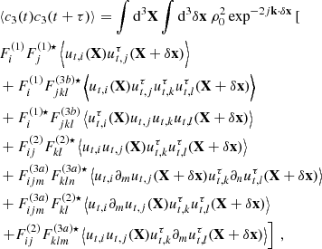 $$ \begin{aligned}&\langle c_3(t) c_3(t+\tau ) \rangle = \displaystyle \int \mathrm{d} ^3\mathbf X \displaystyle \int \mathrm{d} ^3 \delta \mathbf x \ \rho _0^2 \exp ^{-2{j}\mathbf k \cdot \delta \mathbf x } \left[ \right. \nonumber \\& F_i^{(1)} F_j^{(1) \star } \left\langle u_{{t},i}(\mathbf X ) u_{{t},j}^\tau (\mathbf X + \delta \mathbf x ) \right\rangle \nonumber \\&+ F_i^{(1)} F_{jkl}^{(3b) \star } \left\langle u_{{t},i}(\mathbf X ) u_{{t},j}^\tau u_{{t},k}^\tau u_{{t},l}^\tau (\mathbf X + \delta \mathbf x ) \right\rangle \nonumber \\&+ F_i^{(1) \star } F_{jkl}^{(3b)} \left\langle u_{{t},i}^\tau (\mathbf X ) u_{{t},j} u_{{t},k} u_{{t},l}(\mathbf X + \delta \mathbf x ) \right\rangle \nonumber \\&+ F_{ij}^{(2)} F_{kl}^{(2) \star } \left\langle u_{{t},i} u_{{t},j}(\mathbf X ) u_{{t},k}^\tau u_{{t},l}^\tau (\mathbf X + \delta \mathbf x ) \right\rangle \nonumber \\&+ F_{ijm}^{(3a)} F_{kln}^{(3a) \star } \left\langle u_{{t},i} \partial _m u_{{t},j}(\mathbf X +\delta \mathbf x ) u_{{t},k}^\tau \partial _n u_{{t},l}^\tau (\mathbf X + \delta \mathbf x ) \right\rangle \nonumber \\&+ F_{ijm}^{(3a)} F_{kl}^{(2) \star } \left\langle u_{{t},i} \partial _m u_{{t},j}(\mathbf X ) u_{{t},k}^\tau u_{{t},l}^\tau (\mathbf X + \delta \mathbf x ) \right\rangle \nonumber \\&\left. + F_{ij}^{(2)} F_{klm}^{(3a) \star } \left\langle u_{{t},i} u_{{t},j}(\mathbf X ) u_{{t},k}^\tau \partial _m u_{{t},l}^\tau (\mathbf X + \delta \mathbf x ) \right\rangle \right]\ , \end{aligned} $$