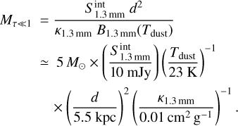 $\matrix{ {{M_{\tau \ll 1}}} \hfill &amp; { = {{S_{1.3{\rm{mm}}}^{{\mathop{\rm int}} }{d^2}} \over {{\kappa _{1.3{\rm{mm}}}}{B_{1.3{\rm{mm}}}}\left( {{T_{{\rm{dust}}}}} \right)}}} \hfill \cr {} \hfill &amp; { \simeq 5{M_ \odot } \times \left( {{{S_{1.3{\rm{mm}}}^{{\mathop{\rm int}} }} \over {10{\kern 1pt} \,{\rm{mJy}}}}} \right){{\left( {{{{T_{{\rm{dust}}}}} \over {23{\rm{K}}}}} \right)}^{ - 1}}} \hfill \cr {} \hfill &amp; {\quad \times {{\left( {{d \over {5.5{\rm{kpc}}}}} \right)}^2}{{\left( {{{{\kappa _{1.3{\rm{mm}}}}} \over {0.01{\rm{c}}{{\rm{m}}^2}{{\rm{g}}^{ - 1}}}}} \right)}^{ - 1}}.} \hfill \cr }$