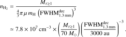 $\matrix{ {{n_{{{\rm{H}}_2}}}} \hfill &amp; { = {{{M_{\tau \mathbin{\lower.3ex\hbox{$\buildrel>\over {\smash{\scriptstyle\sim}\vphantom{_x}}$}} 1}}} \over {{4 \over 3}\pi \,\mu \,{m_{\rm{H}}}{{\left( {{\rm{FWHM}}_{1.3{\rm{mm}}}^{{\rm{dec}}}} \right)}^3}}}} \hfill \cr {} \hfill &amp; { \simeq 7.8 \times {{10}^7}{\rm{c}}{{\rm{m}}^{ - 3}} \times \left( {{{{M_{\tau \mathbin{\lower.3ex\hbox{$\buildrel>\over {\smash{\scriptstyle\sim}\vphantom{_x}}$}} 1}}} \over {70{M_ \odot }}}} \right){{\left( {{{{\rm{FWHM}}_{1.3{\rm{mm}}}^{{\rm{dec}}}} \over {3000\,{\rm{au}}}}} \right)}^{ - 3}}.} \hfill \cr }$
