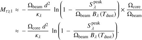 $\matrix{ {{M_{\tau \mathbin{\lower.3ex\hbox{$\buildrel&gt;\over {\smash{\scriptstyle\sim}\vphantom{_x}}$}} 1}}} \hfill &amp; { \approx {{{{\rm{\Omega }}_{{\rm{beam}}}}{d^2}} \over {{\kappa _\lambda }}}\ln \left( {1 - {{S_\lambda ^{{\rm{peak}}}} \over {{{\rm{\Omega }}_{{\rm{beam}}}}{B_\lambda }\left( {{T_{{\rm{dust}}}}} \right)}}} \right) \times {{{{\rm{\Omega }}_{{\rm{core}}}}} \over {{{\rm{\Omega }}_{{\rm{beam}}}}}}} \hfill \cr {} \hfill &amp; { \approx {{{{\rm{\Omega }}_{{\rm{core}}}}{d^2}} \over {{\kappa _\lambda }}}\ln \left( {1 - {{S_\lambda ^{{\rm{peak}}}} \over {{{\rm{\Omega }}_{{\rm{beam}}}}{B_\lambda }\left( {{T_{{\rm{dust}}}}} \right)}}} \right).} \hfill \cr }$