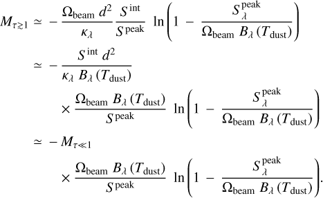 $\matrix{ {{M_{\tau \mathbin{\lower.3ex\hbox{$\buildrel>\over {\smash{\scriptstyle\sim}\vphantom{_x}}$}} 1}}} \hfill &amp; \simeq \hfill &amp; { - {{{{\rm{\Omega }}_{{\rm{beam}}}}{d^2}} \over {{\kappa _\lambda }}}{{{S^{{\mathop{\rm int}} }}} \over {{S^{{\rm{peak}}}}}}\ln \left( {1 - {{S_\lambda ^{{\rm{peak}}}} \over {{{\rm{\Omega }}_{{\rm{beam}}}}{B_\lambda }\left( {{T_{{\rm{dust}}}}} \right)}}} \right)} \hfill \cr {} \hfill &amp; \simeq \hfill &amp; { - {{{S^{{\mathop{\rm int}} }}{d^2}} \over {{\kappa _\lambda }{B_\lambda }\left( {{T_{{\rm{dust}}}}} \right)}}} \hfill \cr {} \hfill &amp; {} \hfill &amp; {\quad \times {{{{\rm{\Omega }}_{{\rm{beam}}}}{B_\lambda }\left( {{T_{{\rm{dust}}}}} \right)} \over {{S^{{\rm{peak}}}}}}\ln \left( {1 - {{S_\lambda ^{{\rm{peak}}}} \over {{{\rm{\Omega }}_{{\rm{beam}}}}{B_\lambda }\left( {{T_{{\rm{dust}}}}} \right)}}} \right)} \hfill \cr {} \hfill &amp; \simeq \hfill &amp; { - {M_{\tau \ll 1}}} \hfill \cr {} \hfill &amp; {} \hfill &amp; {\quad \times {{{{\rm{\Omega }}_{{\rm{beam}}}}{B_\lambda }\left( {{T_{{\rm{dust}}}}} \right)} \over {{S^{{\rm{peak}}}}}}\ln \left( {1 - {{S_\lambda ^{{\rm{peak}}}} \over {{{\rm{\Omega }}_{{\rm{beam}}}}{B_\lambda }\left( {{T_{{\rm{dust}}}}} \right)}}} \right).} \hfill \cr }$