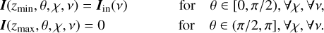 $ \matrix{ {{\bf{I}}\left( {{z_{\min }},\theta ,\chi ,v} \right) = {{\bf{I}}_{{\rm{in}}}}\left( v \right)} \hfill &amp; {} \hfill &amp; {} \hfill &amp; {{\rm{for}}} \hfill &amp; {\theta \in [0,\pi /2),{\forall _\chi },{\forall _v},} \hfill \cr {{\bf{I}}\left( {{z_{\max }},\theta ,\chi ,v} \right) = 0} \hfill &amp; {} \hfill &amp; {} \hfill &amp; {{\rm{for}}} \hfill &amp; {\theta \in (\pi /2,\pi ),{\forall _\chi },{\forall _v}.} \hfill \cr } $
