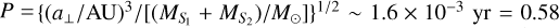 Mathematical equation: $P = {\left\{ {{{{{\left( {{{{a_ \bot }} \mathord{\left/ {\vphantom {{{a_ \bot }} {{\rm{AU}}}}} \right. \kern-\nulldelimiterspace} {{\rm{AU}}}}} \right)}^3}} \mathord{\left/ {\vphantom {{{{\left( {{{{a_ \bot }} \mathord{\left/ {\vphantom {{{a_ \bot }} {{\rm{AU}}}}} \right. \kern-\nulldelimiterspace} {{\rm{AU}}}}} \right)}^3}} {\left[ {{{\left( {{M_{{S_1}}} + {M_{{S_2}}}} \right)} \mathord{\left/ {\vphantom {{\left( {{M_{{S_1}}} + {M_{{S_2}}}} \right)} {{M_ \odot }}}} \right. \kern-\nulldelimiterspace} {{M_ \odot }}}} \right]}}} \right. \kern-\nulldelimiterspace} {\left[ {{{\left( {{M_{{S_1}}} + {M_{{S_2}}}} \right)} \mathord{\left/ {\vphantom {{\left( {{M_{{S_1}}} + {M_{{S_2}}}} \right)} {{M_ \odot }}}} \right. \kern-\nulldelimiterspace} {{M_ \odot }}}} \right]}}} \right\}^{{1 \mathord{\left/ {\vphantom {1 2}} \right. \kern-\nulldelimiterspace} 2}}} \sim 1.6 \times {10^{ - 3}}{\rm{yr = 0}}{\rm{.58}}$
