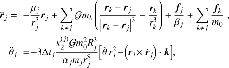 $ \matrix{ {\ddot r} \hfill &amp; = \hfill &amp; { - {{{\mu _j}} \over {r_j^3}}{r_j} + \sum\limits_{k \ne j} {G{m_k}} \left( {{{{r_k} - {r_j}} \over {{{\left| {{r_k} - {r_j}} \right|}^3}}} - {{{r_k}} \over {r_k^3}}} \right) + {{{f_j}} \over {{\beta _j}}} + \sum\limits_{k \ne j} {{{{f_k}} \over {{m_0}}},} } \hfill \cr {} \hfill &amp; {{{\ddot \theta }_j}} \hfill &amp; { = - 3{\rm{\Delta }}{t_j}{{\kappa _2^{\left( j \right)}Gm_0^2R_j^3} \over {{\alpha _j}{m_j}r_3^8}}\left[ {\dot \theta r_j^2 - \left( {{r_j} \times {{\dot r}_j}} \right) \cdot k} \right],} \hfill \cr } $
