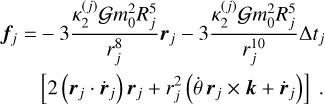 $ \matrix{ {{f_j} = - 3{{\kappa _2^{\left( j \right)}Gm_0^2R_j^5} \over {r_j^8}}{{\bf{r}}_j} - 3{{\kappa _2^{\left( j \right)}Gm_0^2R_j^5} \over {r_j^{10}}}{\rm{\Delta }}{t_j}} \cr {\quad \left[ {2\left( {{{\bf{r}}_j} \cdot {{{\bf{\dot r}}}_j}} \right){{\bf{r}}_j} + r_j^2\left( {\dot \theta {{\bf{r}}_j} \times {\bf{k}} + {{{\bf{\dot r}}}_j}} \right)} \right].} \cr } $